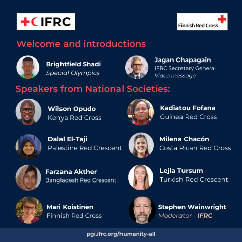 Images and names of the people speaking at the webinar:  Welcome: Brightfield Shadi (special olympics), Jagan Chapagain (IFRC Secretary General),  Speakers:  Wilson Opudo: Kenya Red Cross  Farzana Akther: Bangladesh Red Crescent  Dalal El-Taji: Palestine Red Crescent  Kadiatou Fofana Guinea Red Cross  Speaker TBC Costa Rica Red Cross  Speaker TBC Turkish Red Crescent  Hosted by  Mari Koistinen - Finnish Red Cross  Stephen Wainwright - Moderator - IFRC